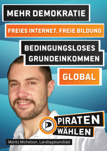 Mehr Demokratie. Freies Internet, freie Bildung. Bedingungsloses Grundeinkommen (BGE). Global. Mehr Demokratie. Freies Internet, freie Bildung. Bedingungsloses Grundeinkommen (BGE). Global. => Piraten wählen! Moritz Michelson, Landtagskandidat. (Piraten-Plakat Landtagswahl 2013)